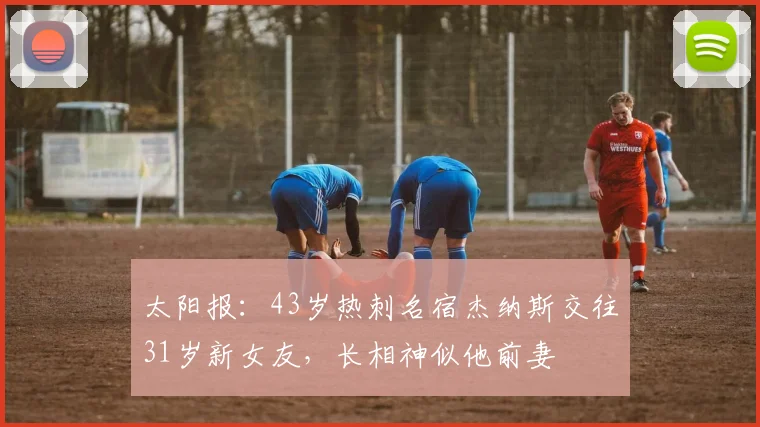 太阳报：43岁热刺名宿杰纳斯交往31岁新女友，长相神似他前妻