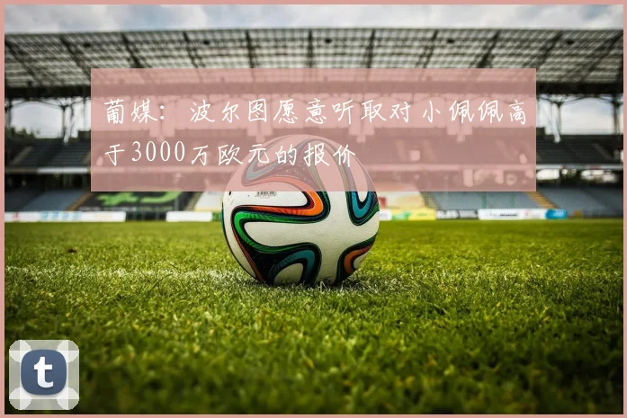 葡媒：波尔图愿意听取对小佩佩高于3000万欧元的报价