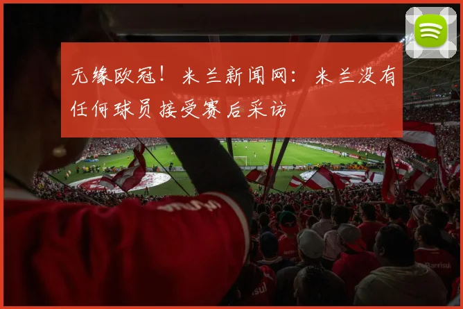 无缘欧冠！米兰新闻网：米兰没有任何球员接受赛后采访